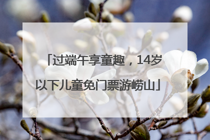 过端午享童趣，14岁以下儿童免门票游崂山