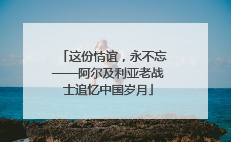 这份情谊，永不忘——阿尔及利亚老战士追忆中国岁月