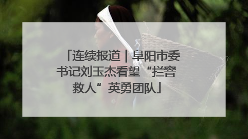 连续报道｜阜阳市委书记刘玉杰看望“拦窨救人”英勇团队
