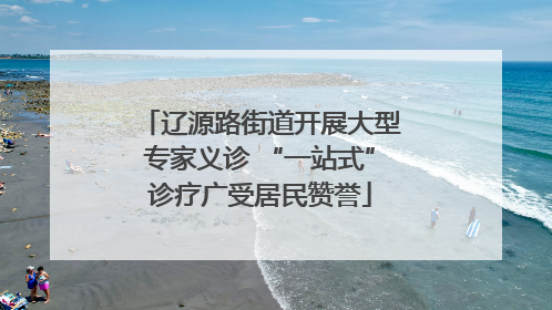 辽源路街道开展大型专家义诊 “一站式”诊疗广受居民赞誉
