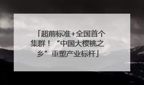 超前标准+全国首个集群！“中国大樱桃之乡”重塑产业标杆