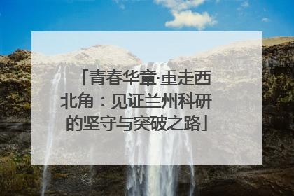 青春华章·重走西北角：见证兰州科研的坚守与突破之路