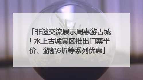 非遗交流展示周惠游古城！水上古城景区推出门票半价、游船6折等系列优惠