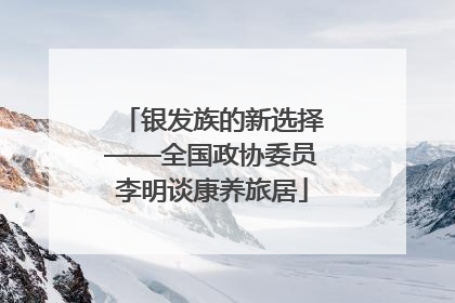 银发族的新选择——全国政协委员李明谈康养旅居