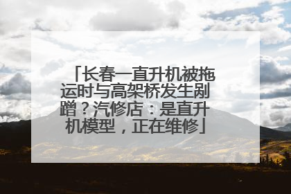 长春一直升机被拖运时与高架桥发生剐蹭？汽修店：是直升机模型，正在维修