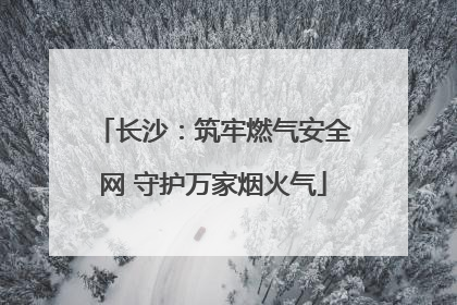 长沙：筑牢燃气安全网 守护万家烟火气