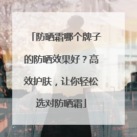 防晒霜哪个牌子的防晒效果好？高效护肤，让你轻松选对防晒霜
