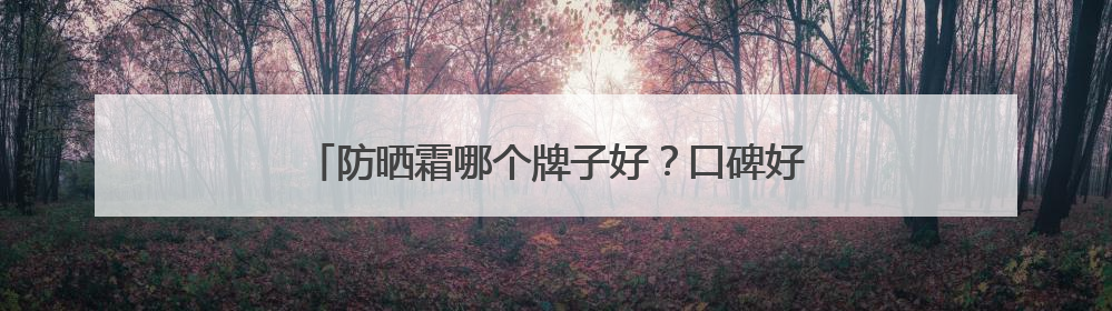 防晒霜哪个牌子好？口碑好的十大防晒霜，直接封神