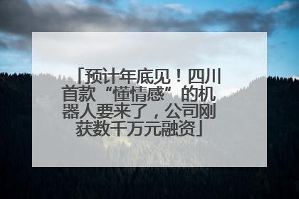预计年底见！四川首款“懂情感”的机器人要来了，公司刚获数千万元融资