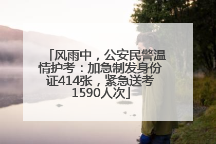 风雨中，公安民警温情护考：加急制发身份证414张，紧急送考1590人次