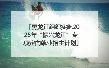 黑龙江组织实施2025年“振兴龙江”专项定向就业招生计划
