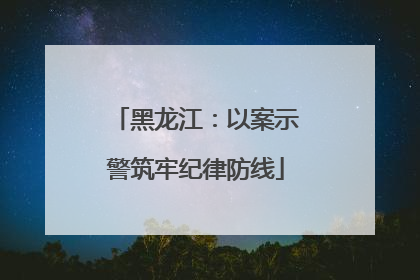 黑龙江：以案示警筑牢纪律防线