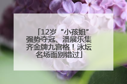 12岁“小孩姐”强势夺冠、潘展乐集齐金牌九宫格！泳坛名场面别错过
