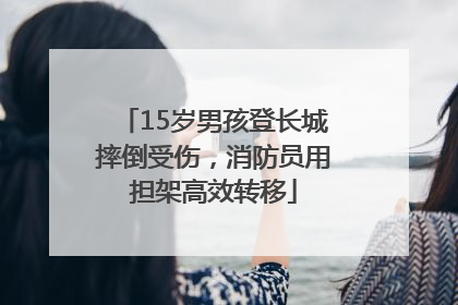 15岁男孩登长城摔倒受伤，消防员用担架高效转移