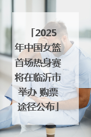 2025年中国女篮首场热身赛将在临沂市举办 购票途径公布