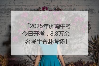 2025年济南中考今日开考，8.8万余名考生奔赴考场