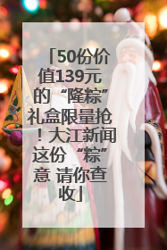 50份价值139元的“隆粽”礼盒限量抢！大江新闻这份“粽”意 请你查收