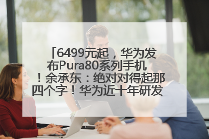 6499元起，华为发布Pura80系列手机！余承东：绝对对得起那四个字！华为近十年研发投入12490亿元
