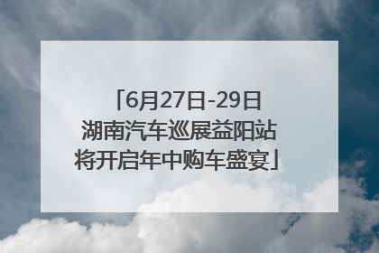 6月27日-29日 湖南汽车巡展益阳站将开启年中购车盛宴